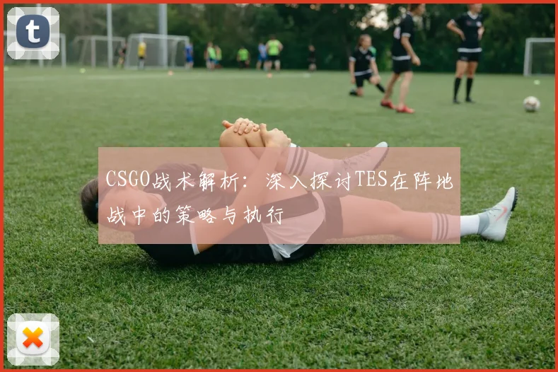 CSGO战术解析:深入探讨TES在阵地战中的策略与执行