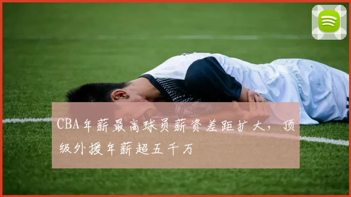CBA年薪最高球员薪资差距扩大,顶级外援年薪超五千万