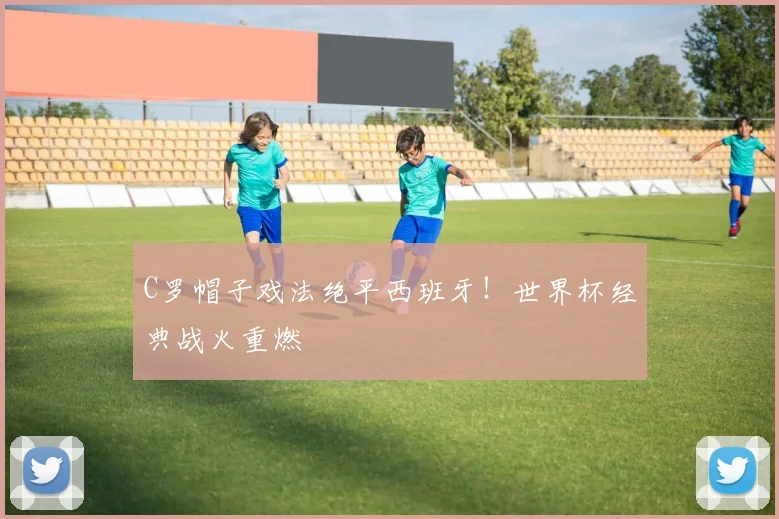 C罗帽子戏法绝平西班牙！世界杯经典战火重燃