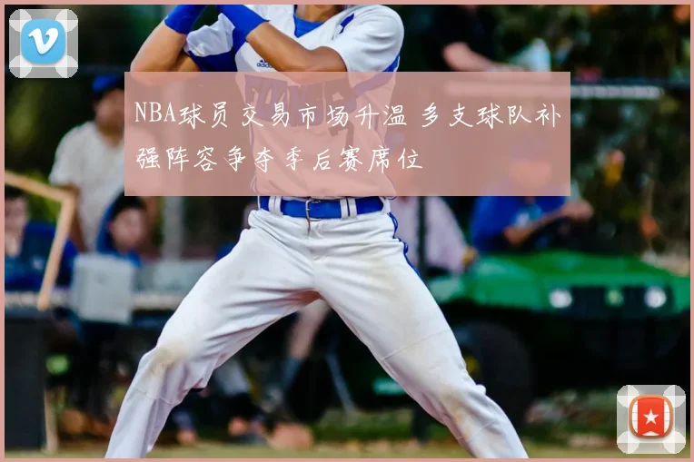 NBA球员交易市场升温 多支球队补强阵容争夺季后赛席位