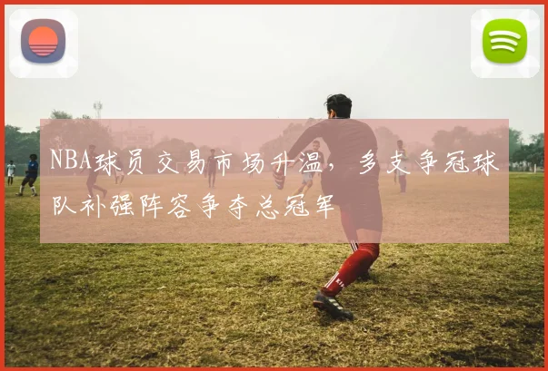 NBA球员交易市场升温,多支争冠球队补强阵容争夺总冠军