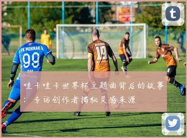 哇卡哇卡世界杯主题曲背后的故事:专访创作者揭秘灵感来源