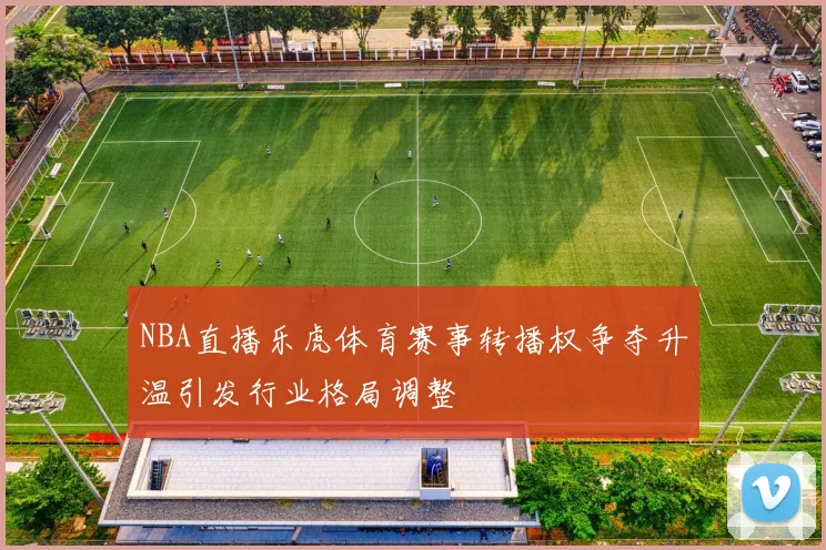 NBA直播乐虎体育赛事转播权争夺升温引发行业格局调整