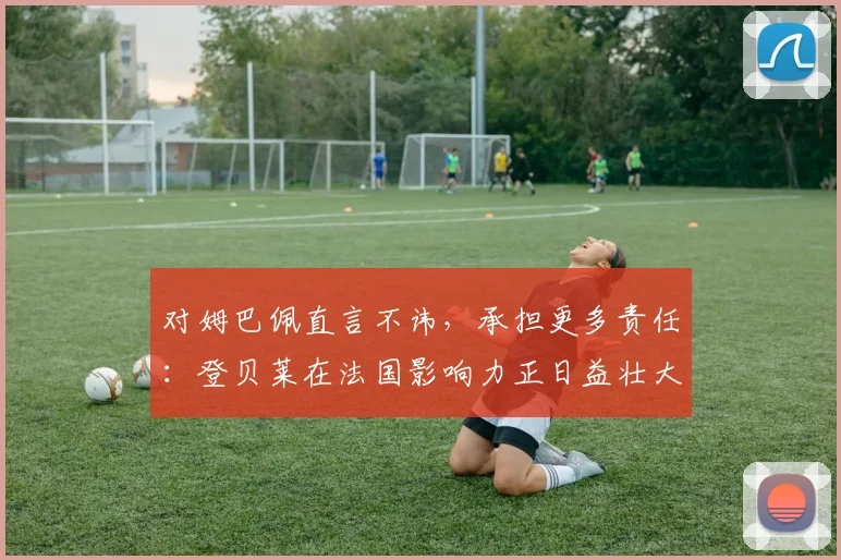 对姆巴佩直言不讳，承担更多责任：登贝莱在法国影响力正日益壮大