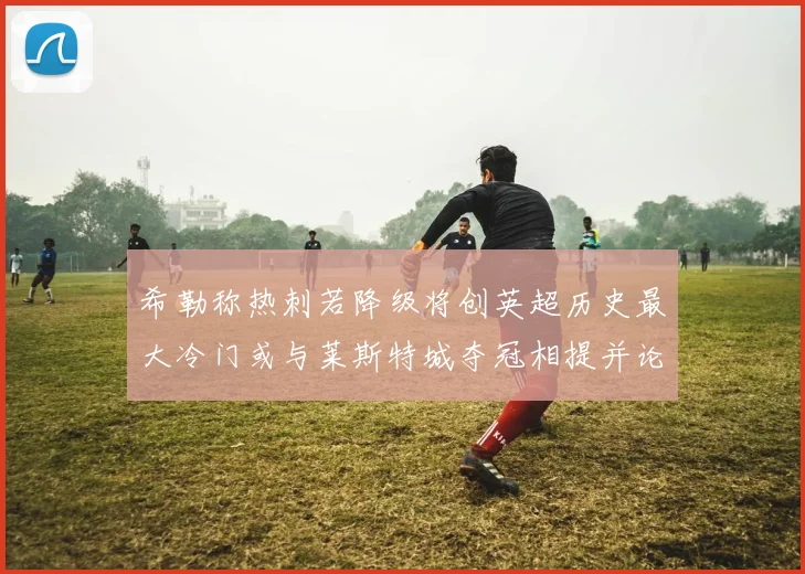 希勒称热刺若降级将创英超历史最大冷门或与莱斯特城夺冠相提并论