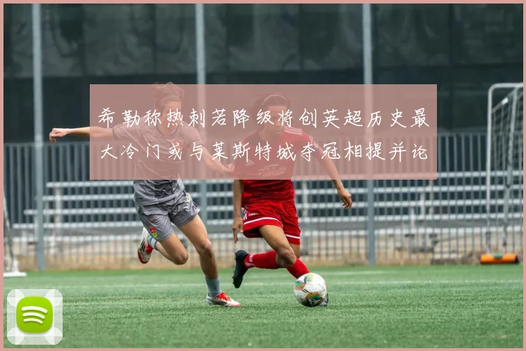 希勒称热刺若降级将创英超历史最大冷门或与莱斯特城夺冠相提并论