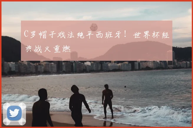 C罗帽子戏法绝平西班牙！世界杯经典战火重燃