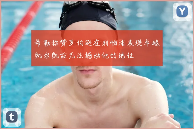 希勒称赞罗伯逊在利物浦表现卓越凯尔凯兹无法撼动他的地位