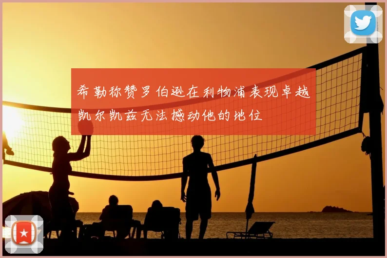希勒称赞罗伯逊在利物浦表现卓越凯尔凯兹无法撼动他的地位