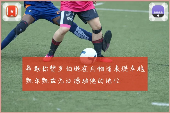 希勒称赞罗伯逊在利物浦表现卓越凯尔凯兹无法撼动他的地位