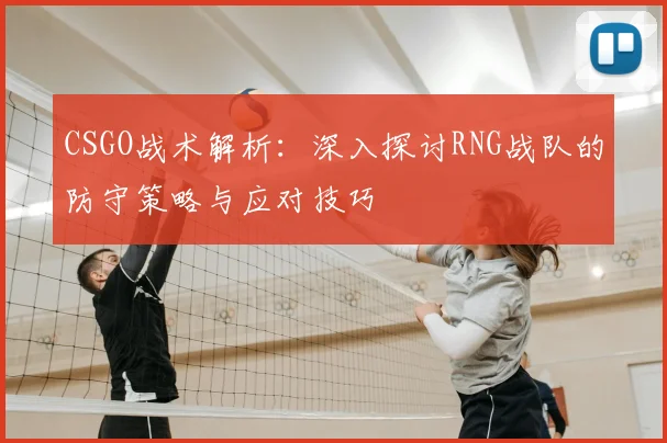 CSGO战术解析:深入探讨RNG战队的防守策略与应对技巧