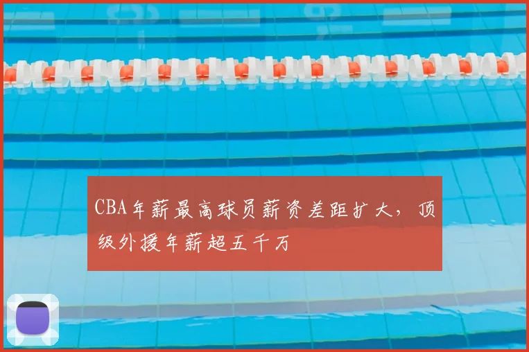 CBA年薪最高球员薪资差距扩大,顶级外援年薪超五千万