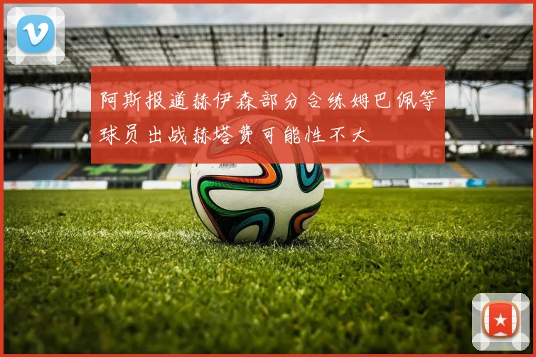 阿斯报道赫伊森部分合练姆巴佩等球员出战赫塔费可能性不大
