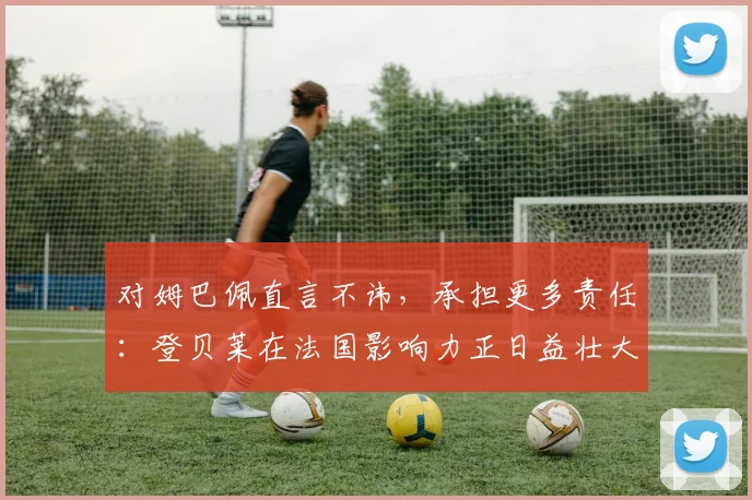 对姆巴佩直言不讳，承担更多责任：登贝莱在法国影响力正日益壮大