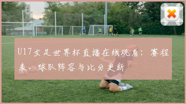 U17女足世界杯直播在线观看：赛程表、球队阵容与比分更新