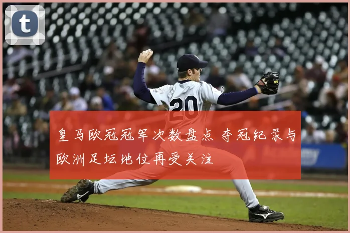 皇马欧冠冠军次数盘点 夺冠纪录与欧洲足坛地位再受关注