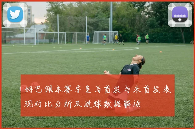 姆巴佩本赛季皇马首发与未首发表现对比分析及进球数据解读
