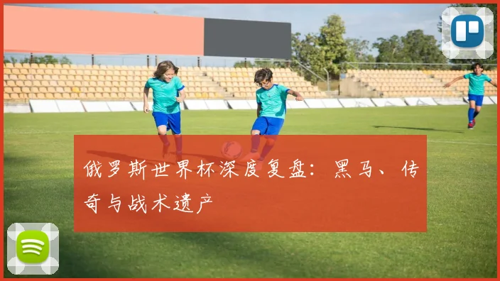 俄罗斯世界杯深度复盘:黑马、传奇与战术遗产