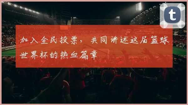 加入全民投票，共同讲述这届篮球世界杯的热血篇章
