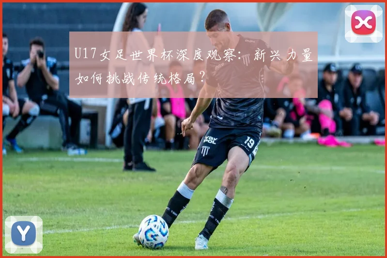 U17女足世界杯深度观察：新兴力量如何挑战传统格局？