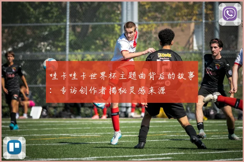 哇卡哇卡世界杯主题曲背后的故事：专访创作者揭秘灵感来源