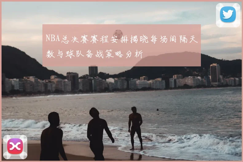 NBA总决赛赛程安排揭晓每场间隔天数与球队备战策略分析