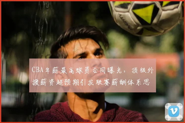 CBA年薪最高球员合同曝光,顶级外援薪资超预期引发联赛薪酬体系思考
