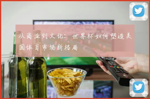 从商业到文化：世界杯如何塑造美国体育市场新格局