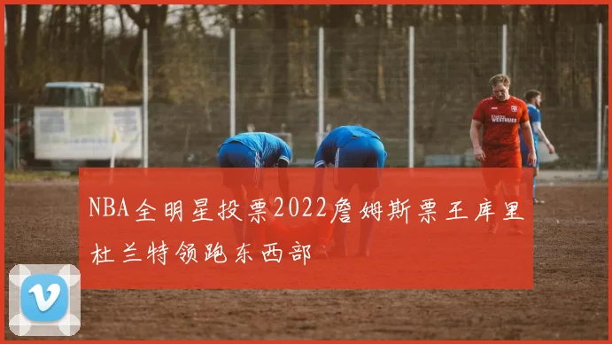NBA全明星投票2022詹姆斯票王库里杜兰特领跑东西部