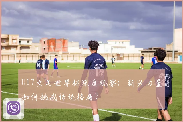 U17女足世界杯深度观察：新兴力量如何挑战传统格局？