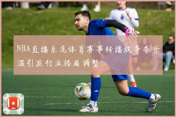 NBA直播乐虎体育赛事转播权争夺升温引发行业格局调整