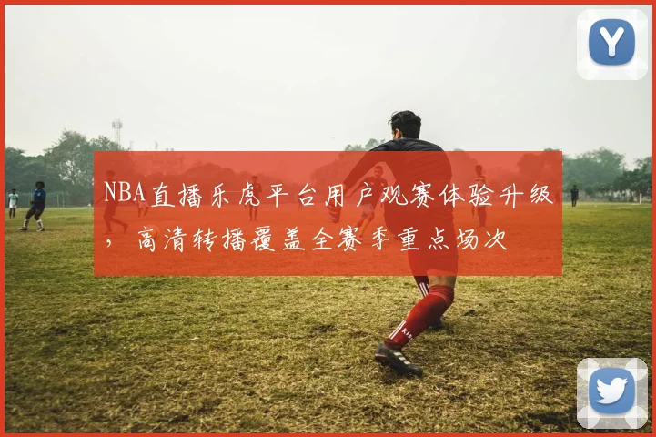 NBA直播乐虎平台用户观赛体验升级，高清转播覆盖全赛季重点场次
