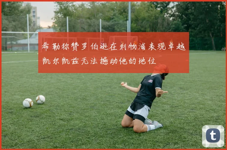 希勒称赞罗伯逊在利物浦表现卓越凯尔凯兹无法撼动他的地位