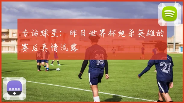 专访球星:昨日世界杯绝杀英雄的赛后真情流露