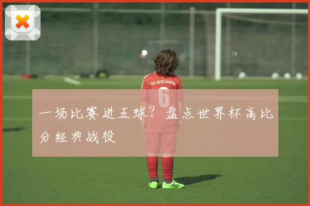 一场比赛进五球?盘点世界杯高比分经典战役