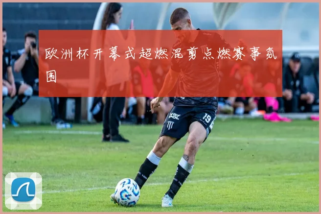 欧洲杯开幕式超燃混剪点燃赛事氛围