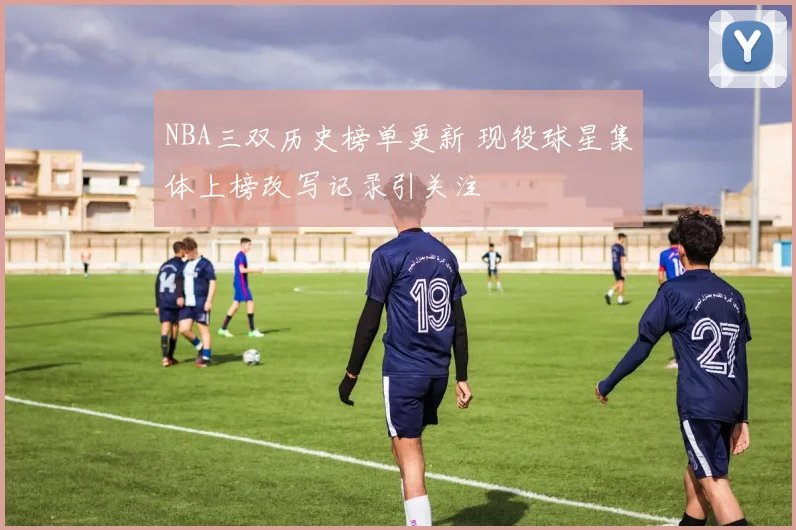 NBA三双历史榜单更新 现役球星集体上榜改写记录引关注