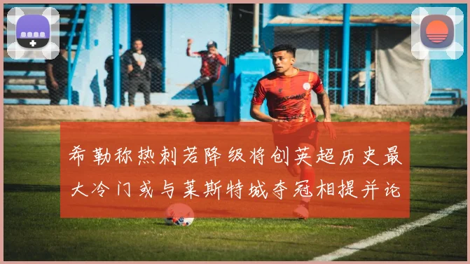 希勒称热刺若降级将创英超历史最大冷门或与莱斯特城夺冠相提并论