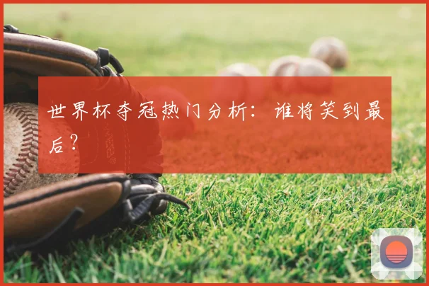 世界杯夺冠热门分析：谁将笑到最后？