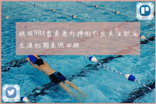 姚明NBA首秀意外摔倒引发关注职业生涯初期表现回顾