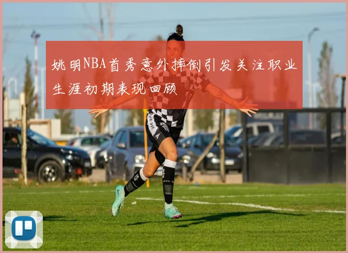 姚明NBA首秀意外摔倒引发关注职业生涯初期表现回顾