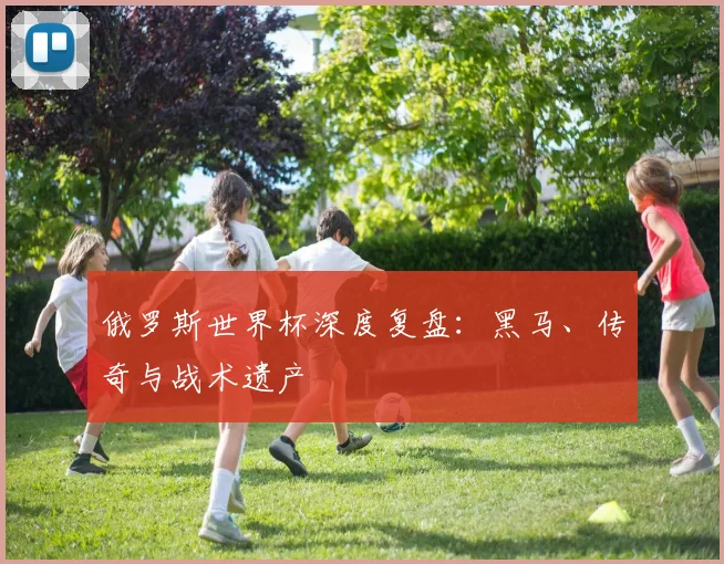 俄罗斯世界杯深度复盘：黑马、传奇与战术遗产
