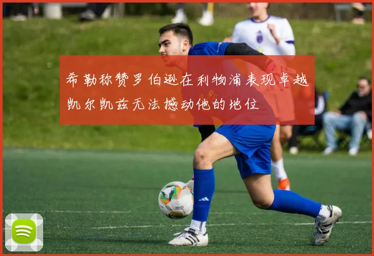 希勒称赞罗伯逊在利物浦表现卓越凯尔凯兹无法撼动他的地位