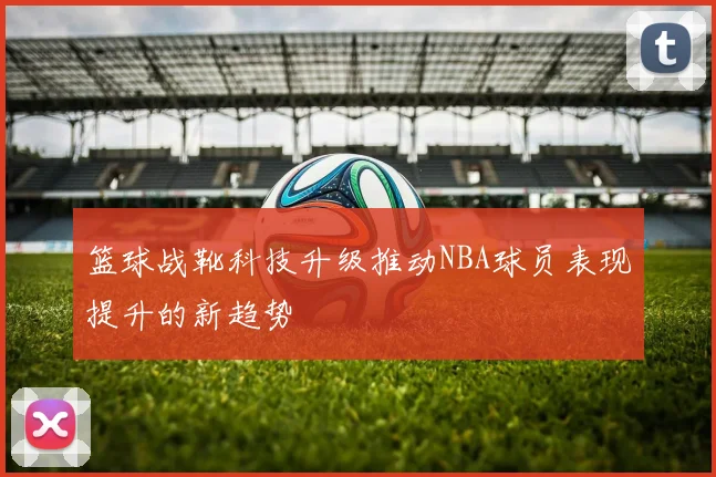 篮球战靴科技升级推动NBA球员表现提升的新趋势