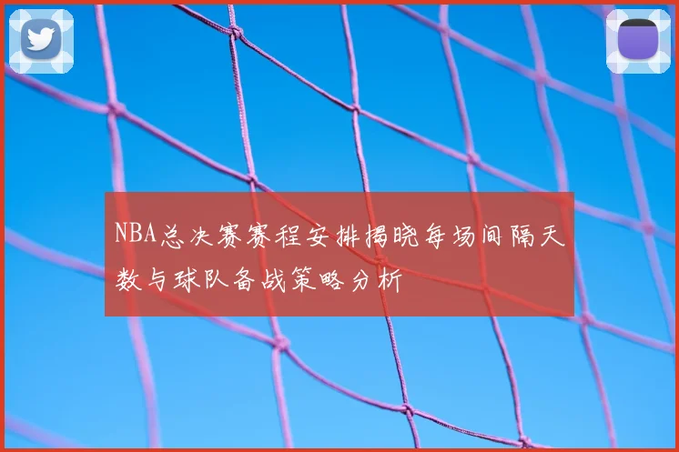 NBA总决赛赛程安排揭晓每场间隔天数与球队备战策略分析